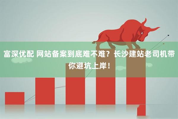 富深优配 网站备案到底难不难？长沙建站老司机带你避坑上岸！