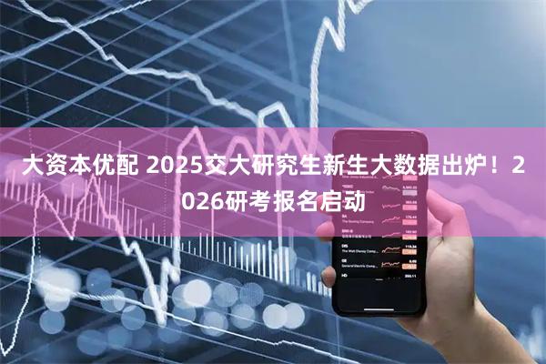 大资本优配 2025交大研究生新生大数据出炉！2026研考报名启动