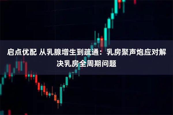 启点优配 从乳腺增生到疏通:乳房聚声炮应对解决乳房全周期问题