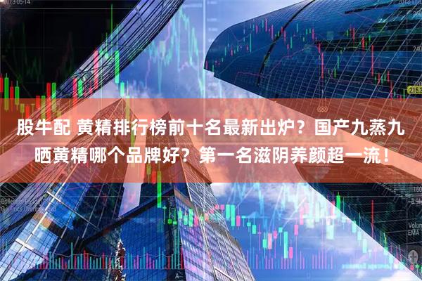 股牛配 黄精排行榜前十名最新出炉?国产九蒸九晒黄精哪个品牌好?第一名滋阴养颜超一流!