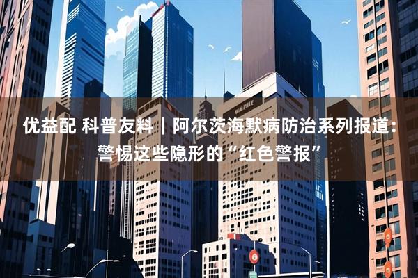 优益配 科普友料|阿尔茨海默病防治系列报道:警惕这些隐形的“红色警报”