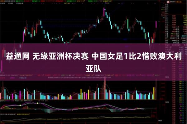 益通网 无缘亚洲杯决赛 中国女足1比2惜败澳大利亚队