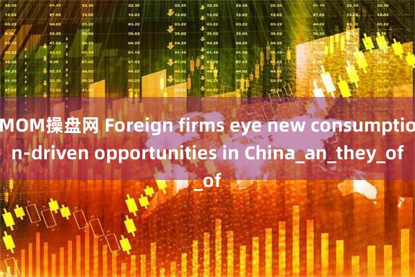 MOM操盘网 Foreign firms eye new consumption-driven opportunities in China_an_they_of