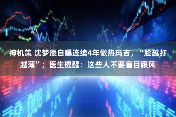 神机策 沈梦辰自曝连续4年做热玛吉，“脸越打越薄”；医生提醒：这些人不要盲目跟风