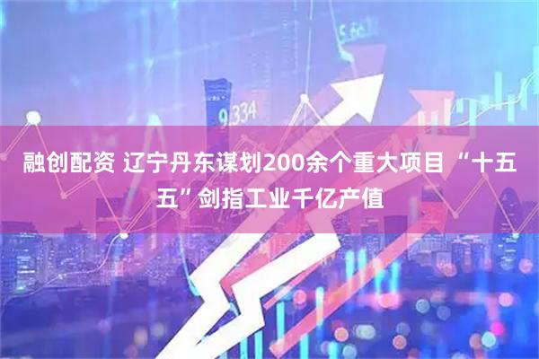 融创配资 辽宁丹东谋划200余个重大项目 “十五五”剑指工业千亿产值