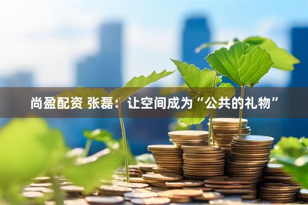 尚盈配资 张磊：让空间成为“公共的礼物”