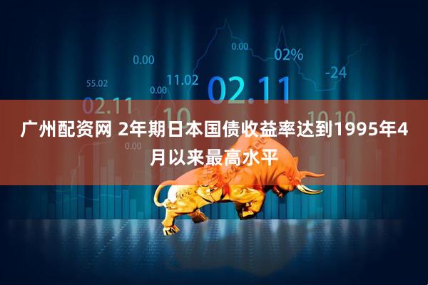 广州配资网 2年期日本国债收益率达到1995年4月以来最高水平