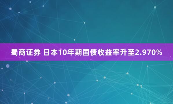蜀商证券 日本10年期国债收益率升至2.970%