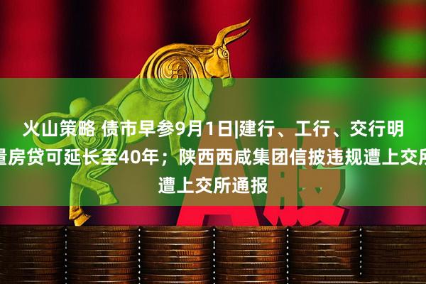 火山策略 债市早参9月1日|建行、工行、交行明确存量房贷可延长至40年;陕西西咸集团信披违规遭上交所通报