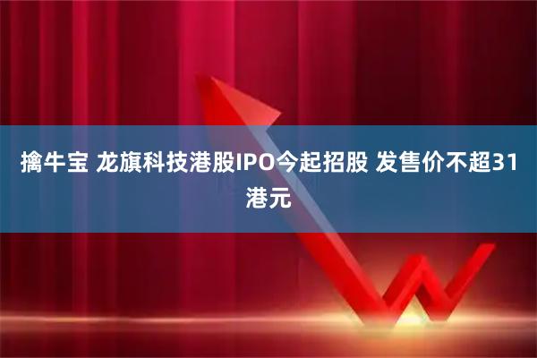 擒牛宝 龙旗科技港股IPO今起招股 发售价不超31港元